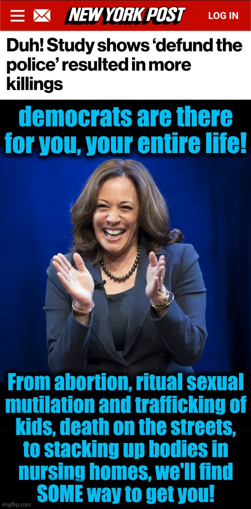 The cult will find SOME way to get you! | democrats are there
for you, your entire life! From abortion, ritual sexual
mutilation and trafficking of
kids, death on the streets,
to stacking up bodies in
nursing homes, we'll find
SOME way to get you! | image tagged in kamala harris laughing,memes,defund the police,democrats,death cult,crime | made w/ Imgflip meme maker
