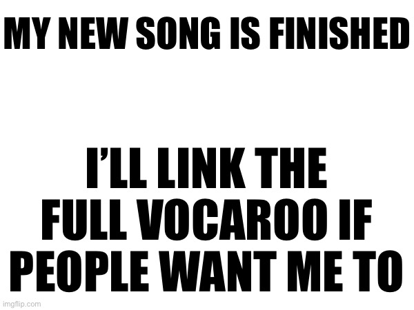 MY NEW SONG IS FINISHED; I’LL LINK THE FULL VOCAROO IF PEOPLE WANT ME TO | made w/ Imgflip meme maker
