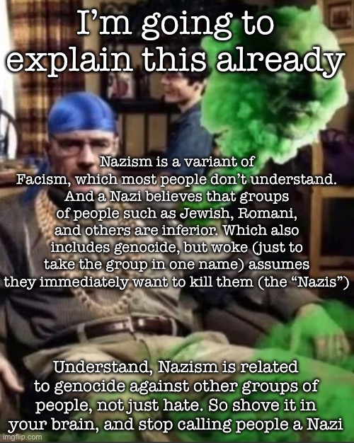 This is not Maga, this isn’t anti-Maga, just a statement to consider | I’m going to explain this already; Nazism is a variant of Facism, which most people don’t understand. And a Nazi believes that groups of people such as Jewish, Romani, and others are inferior. Which also includes genocide, but woke (just to take the group in one name) assumes they immediately want to kill them (the “Nazis”); Understand, Nazism is related to genocide against other groups of people, not just hate. So shove it in your brain, and stop calling people a Nazi | image tagged in waltuh | made w/ Imgflip meme maker