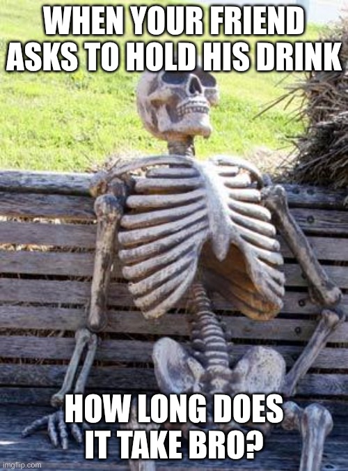 Waiting Skeleton | WHEN YOUR FRIEND ASKS TO HOLD HIS DRINK; HOW LONG DOES IT TAKE BRO? | image tagged in memes,waiting skeleton | made w/ Imgflip meme maker
