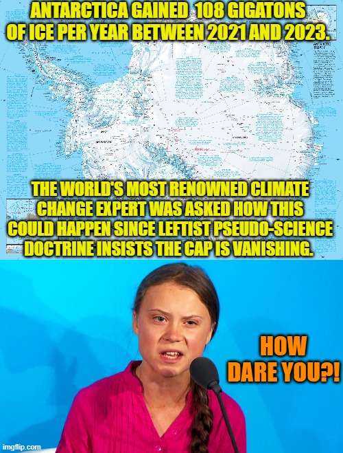 Yes leftist climate change hysterics . . . how come? | ANTARCTICA GAINED  108 GIGATONS OF ICE PER YEAR BETWEEN 2021 AND 2023. THE WORLD'S MOST RENOWNED CLIMATE CHANGE EXPERT WAS ASKED HOW THIS COULD HAPPEN SINCE LEFTIST PSEUDO-SCIENCE DOCTRINE INSISTS THE CAP IS VANISHING. HOW DARE YOU?! | image tagged in yep | made w/ Imgflip meme maker