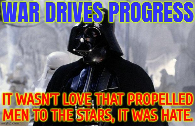 War Drives Progress | WAR DRIVES PROGRESS; IT WASN’T LOVE THAT PROPELLED MEN TO THE STARS, IT WAS HATE. | image tagged in darth vader,star wars,world war 3,world war 1,world war z meme,evolution | made w/ Imgflip meme maker