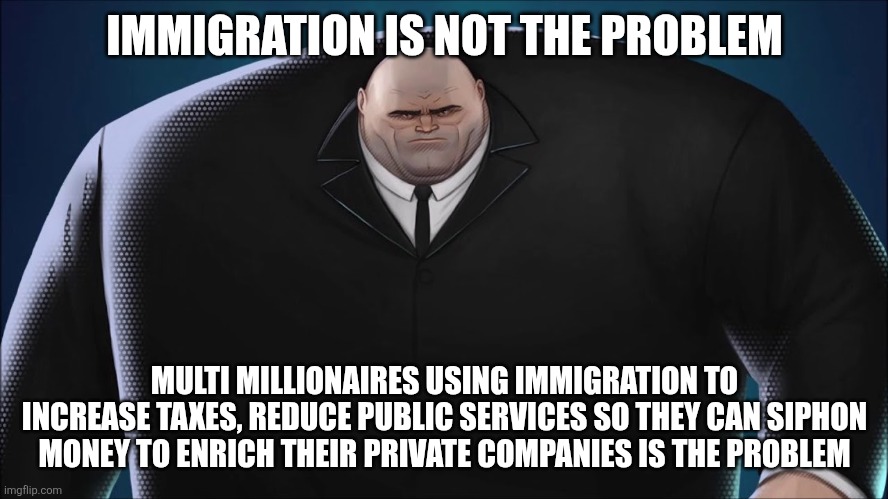 Distraction politics | IMMIGRATION IS NOT THE PROBLEM; MULTI MILLIONAIRES USING IMMIGRATION TO INCREASE TAXES, REDUCE PUBLIC SERVICES SO THEY CAN SIPHON MONEY TO ENRICH THEIR PRIVATE COMPANIES IS THE PROBLEM | image tagged in kingpin,immigration | made w/ Imgflip meme maker