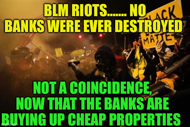 Banks and Insurance Companies, conspiracy, corruption, or coincidence, | BLM RIOTS……. NO BANKS WERE EVER DESTROYED; NOT A COINCIDENCE, NOW THAT THE BANKS ARE BUYING UP CHEAP PROPERTIES | image tagged in gifs,banks,insurance,corruption,conspiracy theory,blm | made w/ Imgflip meme maker