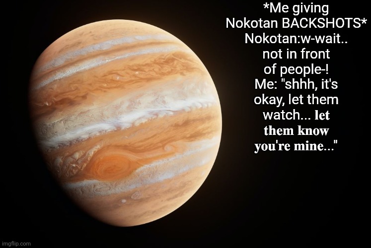 Shikanoko noko | *Me giving Nokotan BACKSHOTS*
Nokotan:w-wait.. not in front of people-!
Me: "shhh, it's okay, let them watch... 𝐥𝐞𝐭 𝐭𝐡𝐞𝐦 𝐤𝐧𝐨𝐰 𝐲𝐨𝐮'𝐫𝐞 𝐦𝐢𝐧𝐞..." | image tagged in spactate jupiter ehhh | made w/ Imgflip meme maker