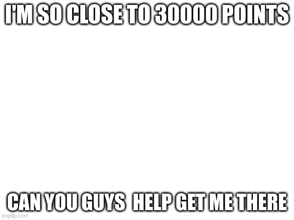 I'M SO CLOSE TO 30000 POINTS; CAN YOU GUYS  HELP GET ME THERE | made w/ Imgflip meme maker