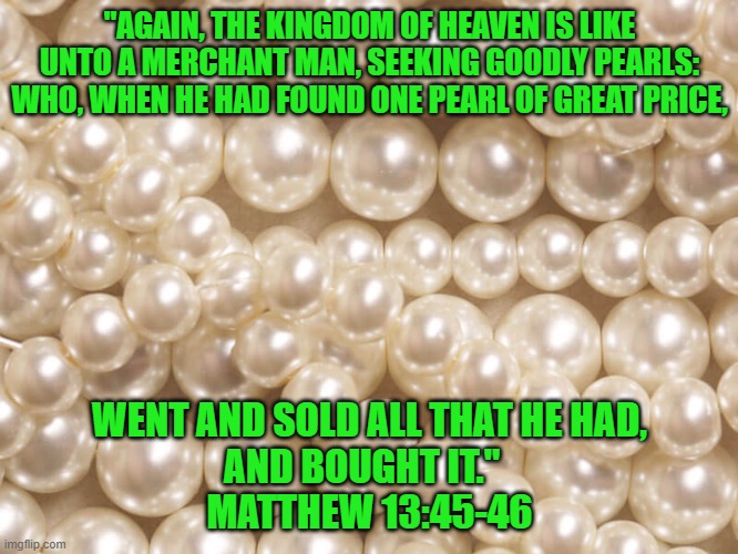 We are all God's pearls | "AGAIN, THE KINGDOM OF HEAVEN IS LIKE UNTO A MERCHANT MAN, SEEKING GOODLY PEARLS: WHO, WHEN HE HAD FOUND ONE PEARL OF GREAT PRICE, WENT AND SOLD ALL THAT HE HAD,
AND BOUGHT IT."  
MATTHEW 13:45-46 | image tagged in bible,heaven,pearls,god,kingdom,parable | made w/ Imgflip meme maker