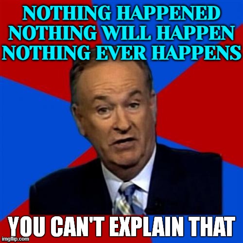 Nothing Happened, Nothing Will Happen, Nothing Ever Happens | NOTHING HAPPENED
NOTHING WILL HAPPEN
NOTHING EVER HAPPENS | image tagged in bill o'reilly you can't explain that,shit happens,its not going to happen,sayings,inspirational quote,politics lol | made w/ Imgflip meme maker