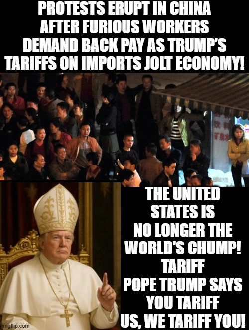 Tariff Pope! | PROTESTS ERUPT IN CHINA AFTER FURIOUS WORKERS DEMAND BACK PAY AS TRUMP’S TARIFFS ON IMPORTS JOLT ECONOMY! THE UNITED STATES IS NO LONGER THE WORLD'S CHUMP! TARIFF POPE TRUMP SAYS YOU TARIFF US, WE TARIFF YOU! | image tagged in donald trump approves | made w/ Imgflip meme maker