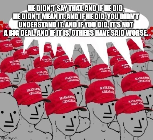 Financial and social Jonestown in progress. | HE DIDN'T SAY THAT. AND IF HE DID, HE DIDN'T MEAN IT. AND IF HE DID, YOU DIDN'T UNDERSTAND IT. AND IF YOU DID, IT'S NOT A BIG DEAL. AND IF IT IS, OTHERS HAVE SAID WORSE. | image tagged in maga npc redhats,maga,donald trump,fascist,zombies | made w/ Imgflip meme maker