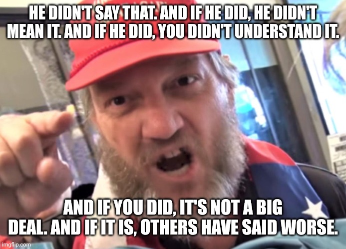 A long line of denials... | HE DIDN'T SAY THAT. AND IF HE DID, HE DIDN'T MEAN IT. AND IF HE DID, YOU DIDN'T UNDERSTAND IT. AND IF YOU DID, IT'S NOT A BIG DEAL. AND IF IT IS, OTHERS HAVE SAID WORSE. | image tagged in angry trumper maga white supremacist,donald trump,maga,fascist,fake news | made w/ Imgflip meme maker