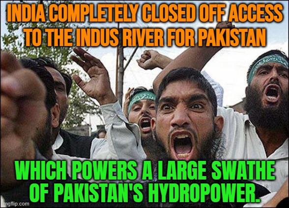 India Completely Closed Off Access To The Indus River For Pakistan; Which Powers A Large Swathe Of Pakistan's Hydropower | INDIA COMPLETELY CLOSED OFF ACCESS
TO THE INDUS RIVER FOR PAKISTAN; WHICH POWERS A LARGE SWATHE
OF PAKISTAN'S HYDROPOWER. | image tagged in muslim rage boy,pakistan,narendra modi,nuclear war,world war 3,islamic terrorism | made w/ Imgflip meme maker