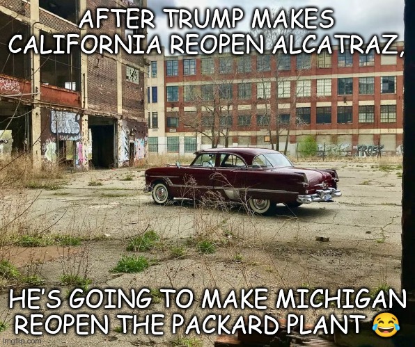 Packard Plant | AFTER TRUMP MAKES CALIFORNIA REOPEN ALCATRAZ, HE’S GOING TO MAKE MICHIGAN REOPEN THE PACKARD PLANT 😂 | image tagged in trump,gop,maga,nazi,fascists,packard plant | made w/ Imgflip meme maker