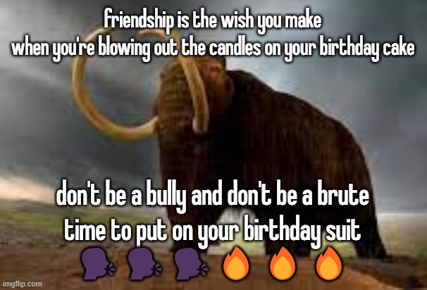 WiseMysticalMammoth 2: Electric Boogaloo | friendship is the wish you make
when you're blowing out the candles on your birthday cake; don't be a bully and don't be a brute
time to put on your birthday suit
🗣️🗣️🗣️🔥🔥🔥 | image tagged in wisemysticalmammoth 2 electric boogaloo | made w/ Imgflip meme maker