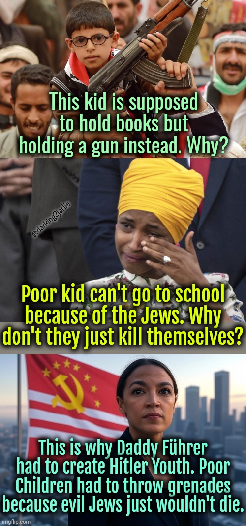 Shame on Jews. Ever tried not existing? | This kid is supposed to hold books but holding a gun instead. Why? @darking2jarlie; Poor kid can't go to school because of the Jews. Why don't they just kill themselves? This is why Daddy Führer had to create Hitler Youth. Poor Children had to throw grenades because evil Jews just wouldn't die. | image tagged in supreme leader aoc,liberal logic,israel,islam,liberals | made w/ Imgflip meme maker