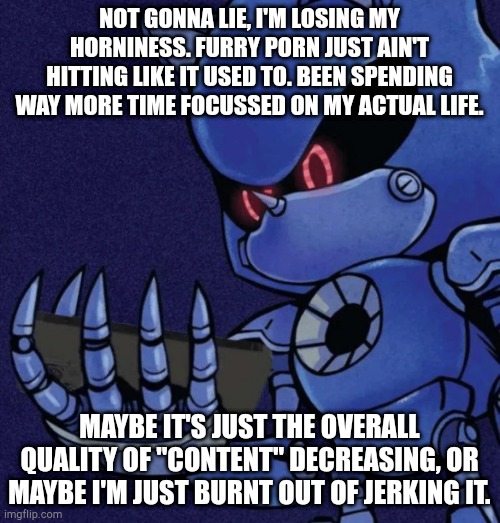 Metal sonic reaction | NOT GONNA LIE, I'M LOSING MY HORNINESS. FURRY PORN JUST AIN'T HITTING LIKE IT USED TO. BEEN SPENDING WAY MORE TIME FOCUSSED ON MY ACTUAL LIFE. MAYBE IT'S JUST THE OVERALL QUALITY OF "CONTENT" DECREASING, OR MAYBE I'M JUST BURNT OUT OF JERKING IT. | image tagged in metal sonic reaction | made w/ Imgflip meme maker