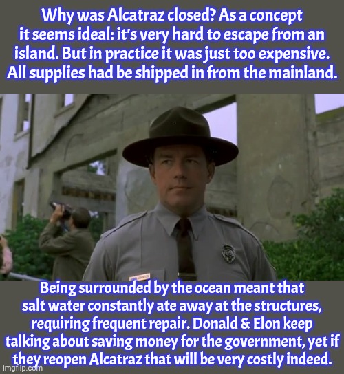 It didn't even house many prisoners. | Why was Alcatraz closed? As a concept it seems ideal: it's very hard to escape from an island. But in practice it was just too expensive. All supplies had be shipped in from the mainland. Being surrounded by the ocean meant that salt water constantly ate away at the structures, requiring frequent repair. Donald & Elon keep talking about saving money for the government, yet if
they reopen Alcatraz that will be very costly indeed. | image tagged in phil hartman,prison,history,waste of money,you fool you fell victim to one of the classic blunders | made w/ Imgflip meme maker