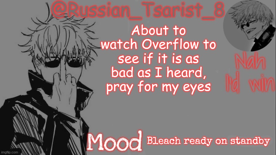 Russian_Tsarist_8 announcement temp (Thanks, Gojo-Satoru) | About to watch Overflow to see if it is as bad as I heard, pray for my eyes; Bleach ready on standby | image tagged in russian_tsarist_8 announcement temp thanks gojo-satoru | made w/ Imgflip meme maker