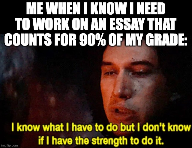 Must...not...procrastinate... | ME WHEN I KNOW I NEED TO WORK ON AN ESSAY THAT COUNTS FOR 90% OF MY GRADE: | image tagged in i know what i have to do but i don t know if i have the strength | made w/ Imgflip meme maker