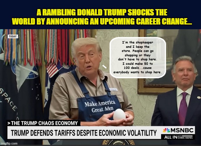 "No one knows shopkeeping like I do ..." | A RAMBLING DONALD TRUMP SHOCKS THE WORLD BY ANNOUNCING AN UPCOMING CAREER CHANGE... I'm the shopkeeper and I keep the store. People can go shopping or they don't have to shop here. I could make 50 to 100 deals...cause everybody wants to shop here. | image tagged in impeach trump,government corruption,trump is a moron,donald trump memes,donald trump clown | made w/ Imgflip meme maker