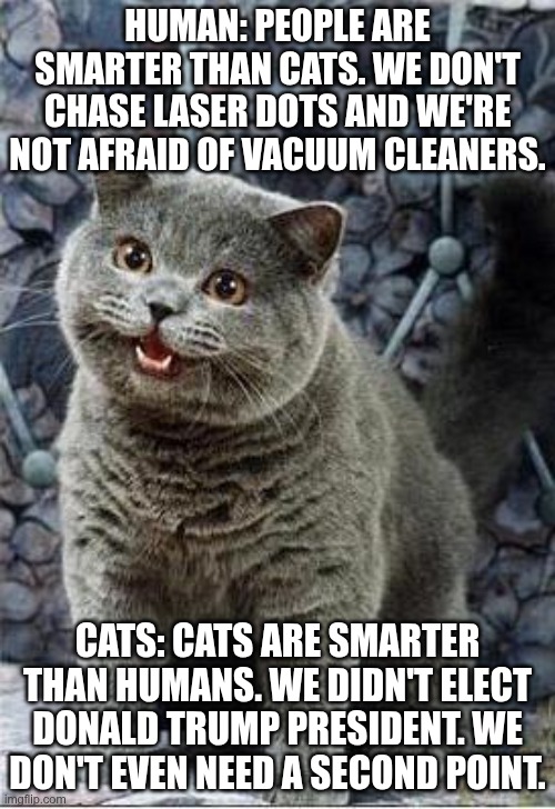 Cats are smarter than MAGAt's | HUMAN: PEOPLE ARE SMARTER THAN CATS. WE DON'T CHASE LASER DOTS AND WE'RE NOT AFRAID OF VACUUM CLEANERS. CATS: CATS ARE SMARTER THAN HUMANS. WE DIDN'T ELECT DONALD TRUMP PRESIDENT. WE DON'T EVEN NEED A SECOND POINT. | image tagged in trump,gop,maga,nazi,fascist,cats | made w/ Imgflip meme maker