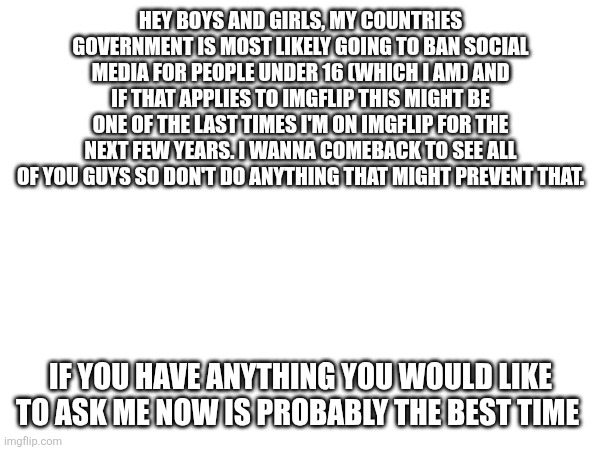 This kinda sucks ??? | HEY BOYS AND GIRLS, MY COUNTRIES GOVERNMENT IS MOST LIKELY GOING TO BAN SOCIAL MEDIA FOR PEOPLE UNDER 16 (WHICH I AM) AND IF THAT APPLIES TO IMGFLIP THIS MIGHT BE ONE OF THE LAST TIMES I'M ON IMGFLIP FOR THE NEXT FEW YEARS. I WANNA COMEBACK TO SEE ALL OF YOU GUYS SO DON'T DO ANYTHING THAT MIGHT PREVENT THAT. IF YOU HAVE ANYTHING YOU WOULD LIKE TO ASK ME NOW IS PROBABLY THE BEST TIME | made w/ Imgflip meme maker