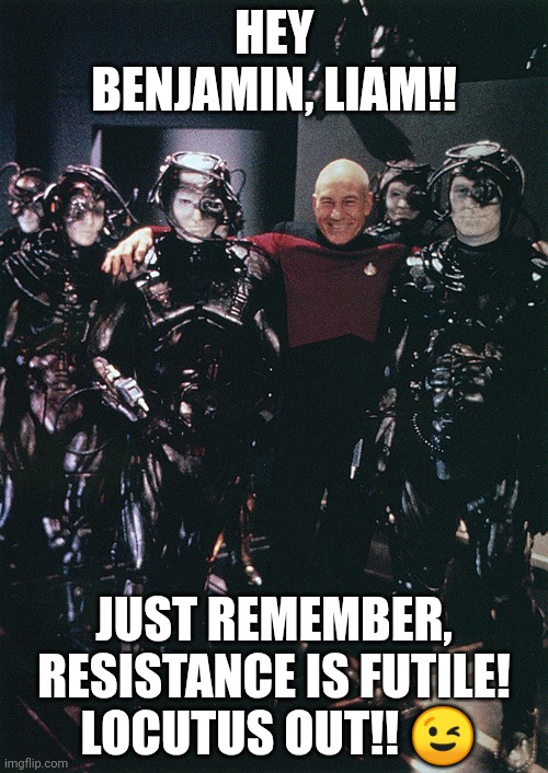 Locutus at the Wolf 359 reunion! ? | HEY BENJAMIN, LIAM!! JUST REMEMBER, RESISTANCE IS FUTILE!  LOCUTUS OUT!! 😉 | image tagged in star trek captain picard and borg drones | made w/ Imgflip meme maker