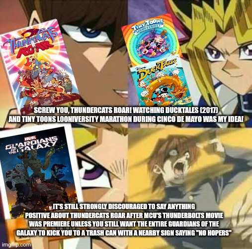 Yu Gi Oh | SCREW YOU, THUNDERCATS ROAR! WATCHING DUCKTALES (2017) AND TINY TOONS LOONIVERSITY MARATHON DURING CINCO DE MAYO WAS MY IDEA! IT'S STILL STRONGLY DISCOURAGED TO SAY ANYTHING POSITIVE ABOUT THUNDERCATS ROAR AFTER MCU'S THUNDERBOLTS MOVIE WAS PREMIERE UNLESS YOU STILL WANT THE ENTIRE GUARDIANS OF THE GALAXY TO KICK YOU TO A TRASH CAN WITH A NEARBY SIGN SAYING "NO HOPERS" | image tagged in yu gi oh,thundercats roar,guardians of the galaxy,cinco de mayo,ducktales,tiny toons looniversity | made w/ Imgflip meme maker