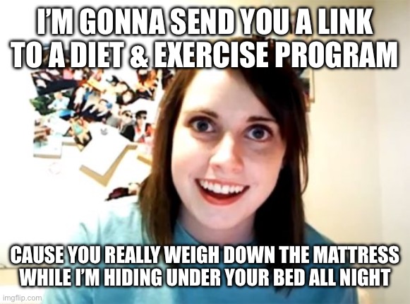 Overly Attached Girlfriend | I’M GONNA SEND YOU A LINK TO A DIET & EXERCISE PROGRAM; CAUSE YOU REALLY WEIGH DOWN THE MATTRESS WHILE I’M HIDING UNDER YOUR BED ALL NIGHT | image tagged in memes,overly attached girlfriend | made w/ Imgflip meme maker