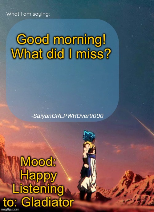 SayianGRLPWROver9000's NEW Announcement page | Good morning! What did I miss? Mood: Happy
Listening to: Gladiator | image tagged in sayiangrlpwrover9000's new announcement page | made w/ Imgflip meme maker