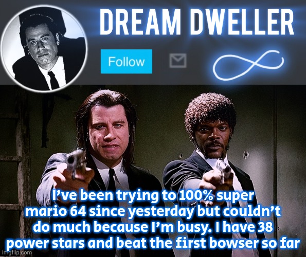 Quentin's Pulp Fiction template | I've been trying to 100% super mario 64 since yesterday but couldn't do much because I'm busy. I have 38 power stars and beat the first bowser so far | image tagged in quentin's pulp fiction template | made w/ Imgflip meme maker