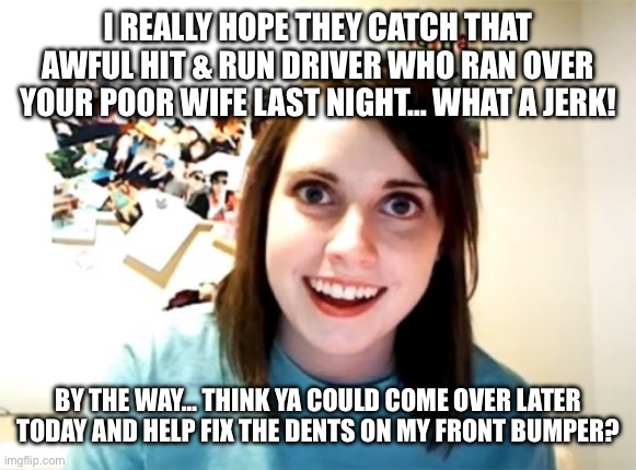 Overly Attached Girlfriend Meme | I REALLY HOPE THEY CATCH THAT AWFUL HIT & RUN DRIVER WHO RAN OVER YOUR POOR WIFE LAST NIGHT… WHAT A JERK! BY THE WAY… THINK YA COULD COME OVER LATER TODAY AND HELP FIX THE DENTS ON MY FRONT BUMPER? | image tagged in memes,overly attached girlfriend | made w/ Imgflip meme maker