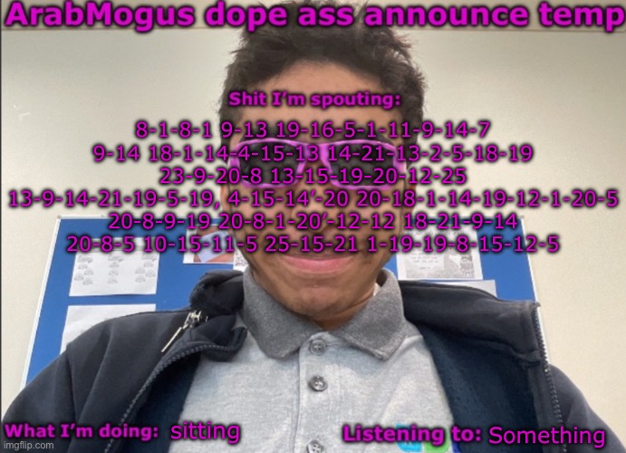 ArabMogus dope ass announce temp | 8-1-8-1 9-13 19-16-5-1-11-9-14-7 9-14 18-1-14-4-15-13 14-21-13-2-5-18-19 23-9-20-8 13-15-19-20-12-25 13-9-14-21-19-5-19, 4-15-14’-20 20-18-1-14-19-12-1-20-5 20-8-9-19 20-8-1-20’-12-12 18-21-9-14 20-8-5 10-15-11-5 25-15-21 1-19-19-8-15-12-5; sitting; Something | image tagged in arabmogus dope ass announce temp | made w/ Imgflip meme maker