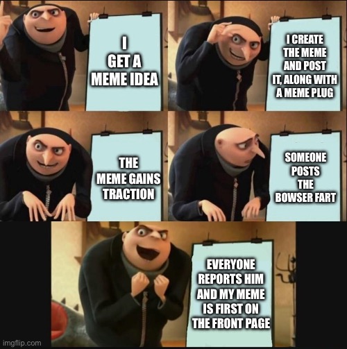 Front page please! And you know the rules already! | I GET A MEME IDEA; I CREATE THE MEME AND POST IT, ALONG WITH A MEME PLUG; SOMEONE POSTS THE BOWSER FART; THE MEME GAINS TRACTION; EVERYONE REPORTS HIM AND MY MEME IS FIRST ON THE FRONT PAGE | image tagged in 5 panel gru meme,memes,funny,relatable,front page plz,oh wow are you actually reading these tags | made w/ Imgflip meme maker