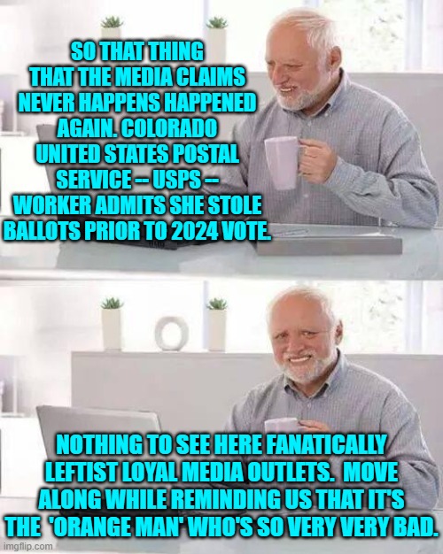 Or maybe the bad people are leftist fanatics from USPS workers to mass shooters to lone assassins. | SO THAT THING THAT THE MEDIA CLAIMS NEVER HAPPENS HAPPENED AGAIN. COLORADO UNITED STATES POSTAL SERVICE -- USPS -- WORKER ADMITS SHE STOLE BALLOTS PRIOR TO 2024 VOTE. NOTHING TO SEE HERE FANATICALLY LEFTIST LOYAL MEDIA OUTLETS.  MOVE ALONG WHILE REMINDING US THAT IT'S THE  'ORANGE MAN' WHO'S SO VERY VERY BAD. | image tagged in hide the pain harold | made w/ Imgflip meme maker