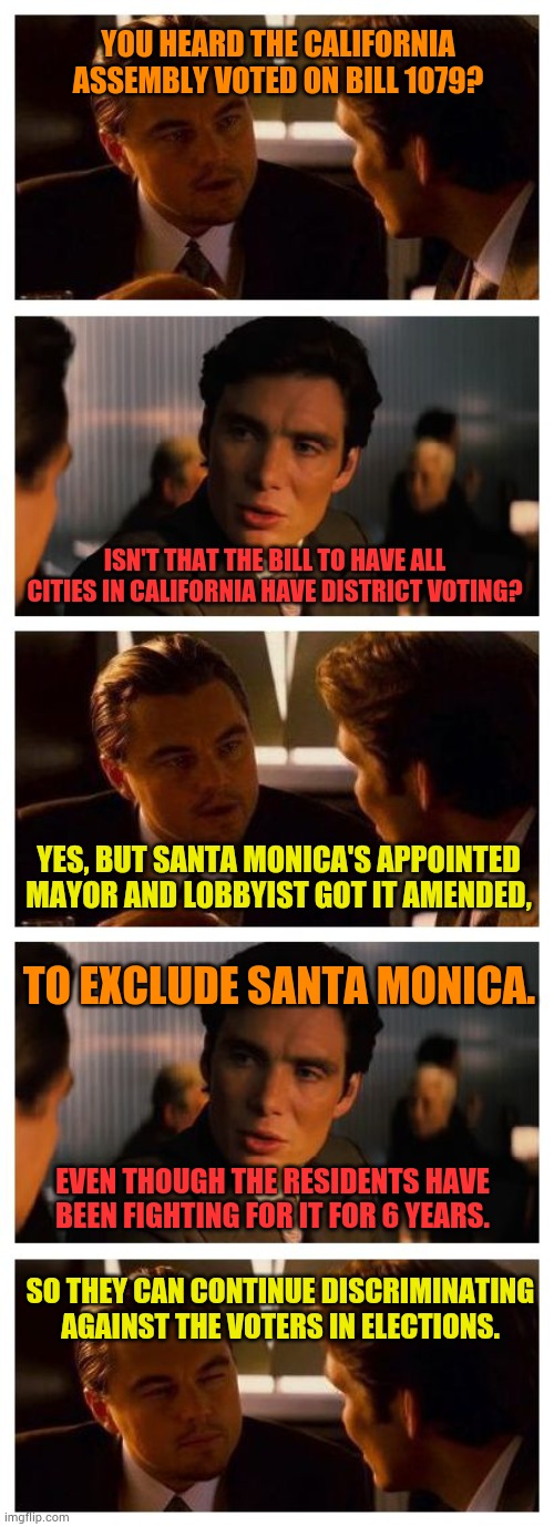 When A City And It's City Council Severely Dislike The Residents | YOU HEARD THE CALIFORNIA ASSEMBLY VOTED ON BILL 1079? ISN'T THAT THE BILL TO HAVE ALL CITIES IN CALIFORNIA HAVE DISTRICT VOTING? YES, BUT SANTA MONICA'S APPOINTED MAYOR AND LOBBYIST GOT IT AMENDED, TO EXCLUDE SANTA MONICA. EVEN THOUGH THE RESIDENTS HAVE BEEN FIGHTING FOR IT FOR 6 YEARS. SO THEY CAN CONTINUE DISCRIMINATING AGAINST THE VOTERS IN ELECTIONS. | image tagged in california,bill,voters,discrimination,politics,memes | made w/ Imgflip meme maker