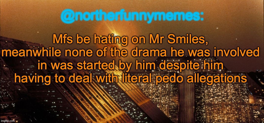 northerfunnymemes announcement template | Mfs be hating on Mr Smiles, meanwhile none of the drama he was involved in was started by him despite him having to deal with literal pedo allegations | image tagged in northerfunnymemes announcement template | made w/ Imgflip meme maker