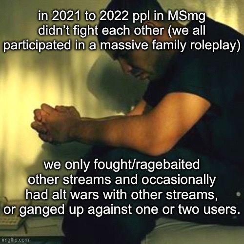 Danny or Paula, for example | in 2021 to 2022 ppl in MSmg didn’t fight each other (we all participated in a massive family roleplay); we only fought/ragebaited other streams and occasionally had alt wars with other streams, or ganged up against one or two users. | made w/ Imgflip meme maker