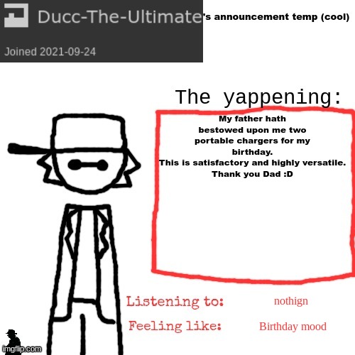 If my dad somehow finds this image that would be cool :] | My father hath bestowed upon me two portable chargers for my birthday.
This is satisfactory and highly versatile.
Thank you Dad :D; nothign; Birthday mood | image tagged in ducc-the-ultimate's announcement temp cool | made w/ Imgflip meme maker