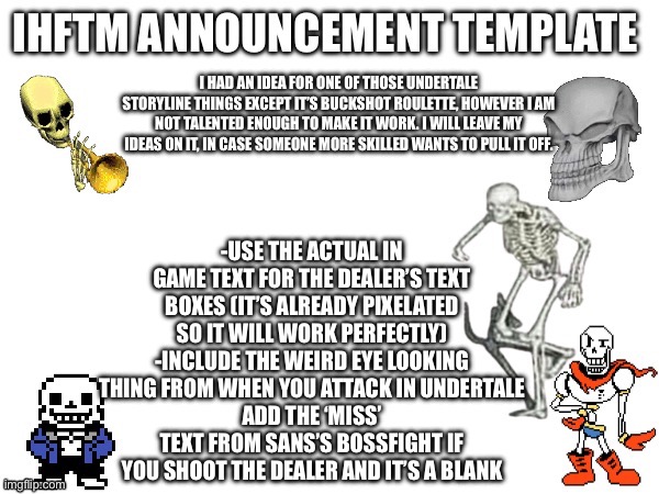 Title | I HAD AN IDEA FOR ONE OF THOSE UNDERTALE STORYLINE THINGS EXCEPT IT’S BUCKSHOT ROULETTE, HOWEVER I AM NOT TALENTED ENOUGH TO MAKE IT WORK. I WILL LEAVE MY IDEAS ON IT, IN CASE SOMEONE MORE SKILLED WANTS TO PULL IT OFF. -USE THE ACTUAL IN GAME TEXT FOR THE DEALER’S TEXT BOXES (IT’S ALREADY PIXELATED SO IT WILL WORK PERFECTLY)
-INCLUDE THE WEIRD EYE LOOKING THING FROM WHEN YOU ATTACK IN UNDERTALE
ADD THE ‘MISS’ TEXT FROM SANS’S BOSSFIGHT IF YOU SHOOT THE DEALER AND IT’S A BLANK | made w/ Imgflip meme maker