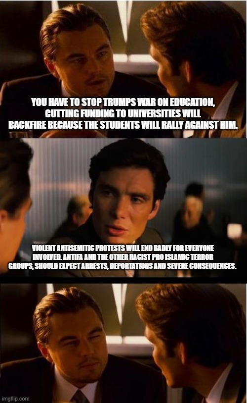 Bidens gone, you are getting Trumped | YOU HAVE TO STOP TRUMPS WAR ON EDUCATION, CUTTING FUNDING TO UNIVERSITIES WILL BACKFIRE BECAUSE THE STUDENTS WILL RALLY AGAINST HIM. VIOLENT ANTISEMITIC PROTESTS WILL END BADLY FOR EVERYONE INVOLVED. ANTIFA AND THE OTHER RACIST PRO ISLAMIC TERROR GROUPS, SHOULD EXPECT ARRESTS, DEPORTATIONS AND SEVERE CONSEQUENCES. | image tagged in crush antifa,islamic terrorism,deportation,maga,defund democrats,democrat war on america | made w/ Imgflip meme maker