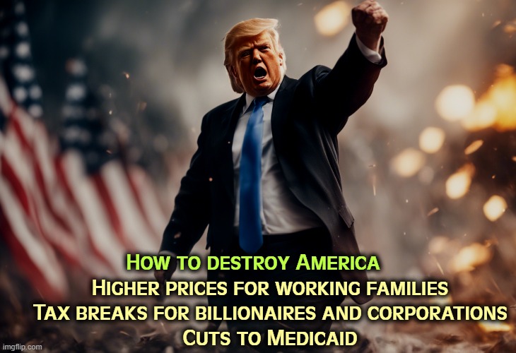 He must really hate us. | How to destroy America; Higher prices for working families

    Tax breaks for billionaires and corporations

    Cuts to Medicaid | image tagged in trump,destroy,america,prices,tax cuts for the rich,medicaid | made w/ Imgflip meme maker