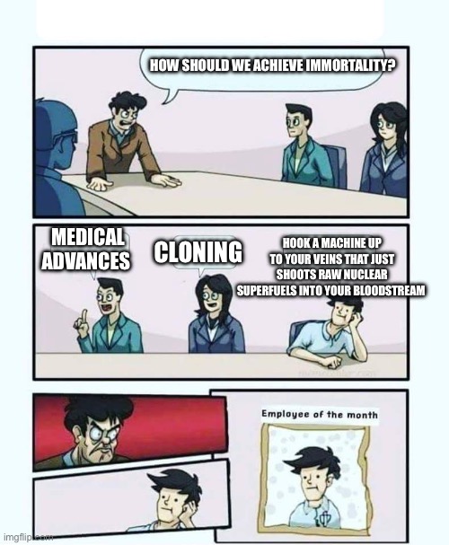 Australium | HOW SHOULD WE ACHIEVE IMMORTALITY? MEDICAL ADVANCES; CLONING; HOOK A MACHINE UP TO YOUR VEINS THAT JUST SHOOTS RAW NUCLEAR SUPERFUELS INTO YOUR BLOODSTREAM | image tagged in employee of the month | made w/ Imgflip meme maker