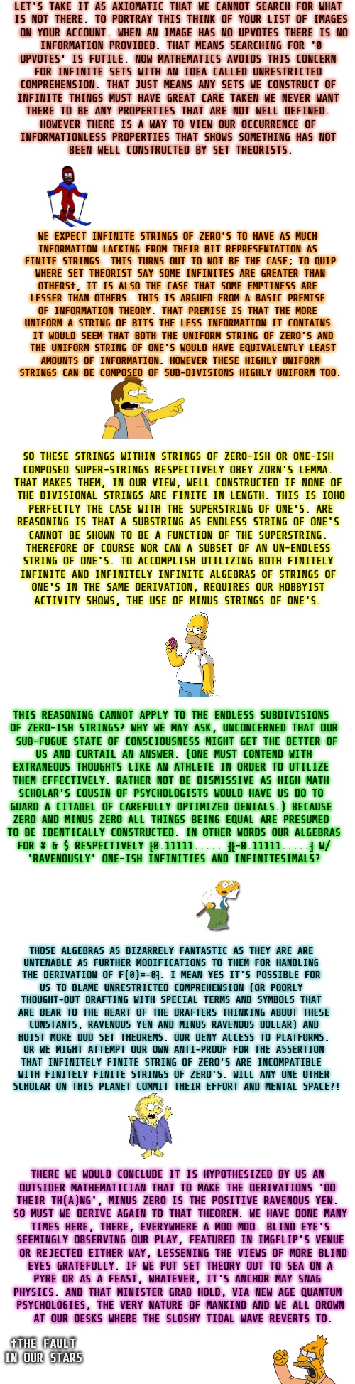 deep roots of math in everything | LET'S TAKE IT AS AXIOMATIC THAT WE CANNOT SEARCH FOR WHAT 

IS NOT THERE. TO PORTRAY THIS THINK OF YOUR LIST OF IMAGES

 ON YOUR ACCOUNT. WHEN AN IMAGE HAS NO UPVOTES THERE IS NO

 INFORMATION PROVIDED. THAT MEANS SEARCHING FOR '0 

UPVOTES' IS FUTILE. NOW MATHEMATICS AVOIDS THIS CONCERN 

FOR INFINITE SETS WITH AN IDEA CALLED UNRESTRICTED 

COMPREHENSION. THAT JUST MEANS ANY SETS WE CONSTRUCT OF 

INFINITE THINGS MUST HAVE GREAT CARE TAKEN WE NEVER WANT 

THERE TO BE ANY PROPERTIES THAT ARE NOT WELL DEFINED. 

HOWEVER THERE IS A WAY TO VIEW OUR OCCURRENCE OF 

INFORMATIONLESS PROPERTIES THAT SHOWS SOMETHING HAS NOT 

BEEN WELL CONSTRUCTED BY SET THEORISTS. WE EXPECT INFINITE STRINGS OF ZERO'S TO HAVE AS MUCH 

INFORMATION LACKING FROM THEIR BIT REPRESENTATION AS 

FINITE STRINGS. THIS TURNS OUT TO NOT BE THE CASE; TO QUIP

 WHERE SET THEORIST SAY SOME INFINITES ARE GREATER THAN 

OTHERS†, IT IS ALSO THE CASE THAT SOME EMPTINESS ARE 

LESSER THAN OTHERS. THIS IS ARGUED FROM A BASIC PREMISE 

OF INFORMATION THEORY. THAT PREMISE IS THAT THE MORE 

UNIFORM A STRING OF BITS THE LESS INFORMATION IT CONTAINS.

 IT WOULD SEEM THAT BOTH THE UNIFORM STRING OF ZERO'S AND

 THE UNIFORM STRING OF ONE'S WOULD HAVE EQUIVALENTLY LEAST

 AMOUNTS OF INFORMATION. HOWEVER THESE HIGHLY UNIFORM 

STRINGS CAN BE COMPOSED OF SUB-DIVISIONS HIGHLY UNIFORM TOO. SO THESE STRINGS WITHIN STRINGS OF ZERO-ISH OR ONE-ISH 

COMPOSED SUPER-STRINGS RESPECTIVELY OBEY ZORN'S LEMMA. 

THAT MAKES THEM, IN OUR VIEW, WELL CONSTRUCTED IF NONE OF 

THE DIVISIONAL STRINGS ARE FINITE IN LENGTH. THIS IS IOHO

 PERFECTLY THE CASE WITH THE SUPERSTRING OF ONE'S. ARE 

REASONING IS THAT A SUBSTRING AS ENDLESS STRING OF ONE'S 

CANNOT BE SHOWN TO BE A FUNCTION OF THE SUPERSTRING. 

THEREFORE OF COURSE NOR CAN A SUBSET OF AN UN-ENDLESS 

STRING OF ONE'S. TO ACCOMPLISH UTILIZING BOTH FINITELY 

INFINITE AND INFINITELY INFINITE ALGEBRAS OF STRINGS OF 

ONE'S IN THE SAME DERIVATION, REQUIRES OUR HOBBYIST 

ACTIVITY SHOWS, THE USE OF MINUS STRINGS OF ONE'S. THIS REASONING CANNOT APPLY TO THE ENDLESS SUBDIVISIONS 

OF ZERO-ISH STRINGS? WHY WE MAY ASK, UNCONCERNED THAT OUR

 SUB-FUGUE STATE OF CONSCIOUSNESS MIGHT GET THE BETTER OF

 US AND CURTAIL AN ANSWER. (ONE MUST CONTEND WITH 

EXTRANEOUS THOUGHTS LIKE AN ATHLETE IN ORDER TO UTILIZE 

THEM EFFECTIVELY. RATHER NOT BE DISMISSIVE AS HIGH MATH 

SCHOLAR'S COUSIN OF PSYCHOLOGISTS WOULD HAVE US DO TO 

GUARD A CITADEL OF CAREFULLY OPTIMIZED DENIALS.) BECAUSE 

ZERO AND MINUS ZERO ALL THINGS BEING EQUAL ARE PRESUMED 

TO BE IDENTICALLY CONSTRUCTED. IN OTHER WORDS OUR ALGEBRAS

 FOR ¥ & $ RESPECTIVELY ⁅0.11111..... ⁆⁅-0.11111.....⁆ W/ 

'RAVENOUSLY' ONE-ISH INFINITIES AND INFINITESIMALS? THOSE ALGEBRAS AS BIZARRELY FANTASTIC AS THEY ARE ARE 

UNTENABLE AS FURTHER MODIFICATIONS TO THEM FOR HANDLING 

THE DERIVATION OF F(0)=-0⁆. I MEAN YES IT'S POSSIBLE FOR 

US TO BLAME UNRESTRICTED COMPREHENSION (OR POORLY 

THOUGHT-OUT DRAFTING WITH SPECIAL TERMS AND SYMBOLS THAT 

ARE DEAR TO THE HEART OF THE DRAFTERS THINKING ABOUT THESE

 CONSTANTS, RAVENOUS YEN AND MINUS RAVENOUS DOLLAR) AND 

HOIST MORE DUD SET THEOREMS. OUR DENY ACCESS TO PLATFORMS.

 OR WE MIGHT ATTEMPT OUR OWN ANTI-PROOF FOR THE ASSERTION 

THAT INFINITELY FINITE STRING OF ZERO'S ARE INCOMPATIBLE 

WITH FINITELY FINITE STRINGS OF ZERO'S. WILL ANY ONE OTHER

 SCHOLAR ON THIS PLANET COMMIT THEIR EFFORT AND MENTAL SPACE?! THERE WE WOULD CONCLUDE IT IS HYPOTHESIZED BY US AN 

OUTSIDER MATHEMATICIAN THAT TO MAKE THE DERIVATIONS 'DO 

THEIR TH(A)NG', MINUS ZERO IS THE POSITIVE RAVENOUS YEN. 

SO MUST WE DERIVE AGAIN TO THAT THEOREM. WE HAVE DONE MANY

 TIMES HERE, THERE, EVERYWHERE A MOO MOO. BLIND EYE'S 

SEEMINGLY OBSERVING OUR PLAY, FEATURED IN IMGFLIP'S VENUE

 OR REJECTED EITHER WAY, LESSENING THE VIEWS OF MORE BLIND

 EYES GRATEFULLY. IF WE PUT SET THEORY OUT TO SEA ON A 

PYRE OR AS A FEAST, WHATEVER, IT'S ANCHOR MAY SNAG 

PHYSICS. AND THAT MINISTER GRAB HOLD, VIA NEW AGE QUANTUM 

PSYCHOLOGIES, THE VERY NATURE OF MANKIND AND WE ALL DROWN

 AT OUR DESKS WHERE THE SLOSHY TIDAL WAVE REVERTS TO. †THE FAULT IN OUR STARS | image tagged in long blank white | made w/ Imgflip meme maker