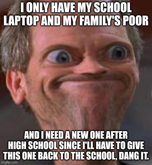 My family is poor... | I ONLY HAVE MY SCHOOL LAPTOP AND MY FAMILY'S POOR; AND I NEED A NEW ONE AFTER HIGH SCHOOL SINCE I'LL HAVE TO GIVE THIS ONE BACK TO THE SCHOOL, DANG IT. | image tagged in hmmm i'm screwed,poor people,highschool,college,gamers,bruh moment | made w/ Imgflip meme maker