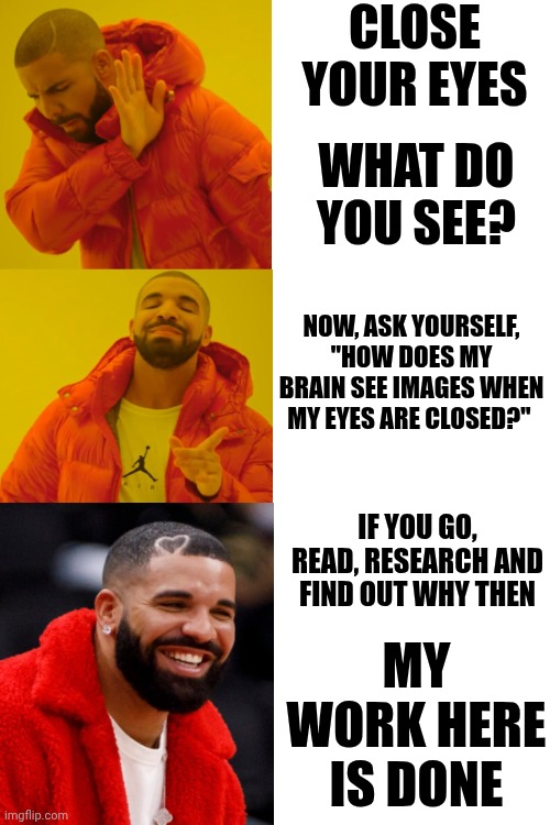 Reading Is FUNdamental But Knowledge Is Power! | CLOSE YOUR EYES; WHAT DO YOU SEE? NOW, ASK YOURSELF, "HOW DOES MY BRAIN SEE IMAGES WHEN MY EYES ARE CLOSED?"; IF YOU GO, READ, RESEARCH AND FIND OUT WHY THEN; MY WORK HERE
IS DONE | image tagged in knowledge is power,reading is fundamental,books,intelligence,learning,memes | made w/ Imgflip meme maker