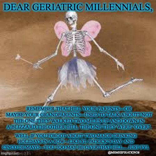 Skeleton fairy | DEAR GERIATRIC MILLENNIALS, REMEMBER THAT HILL YOUR PARENTS—OR MAYBE YOUR GRANDPARENTS—USED TO TALK ABOUT? NOT THE ONE THEY WALKED TWO MILES UP AND DOWN IN A BLIZZARD.THE OTHER HILL. THE ONE THEY WERE "OVER". WELL, IF YOU FORGOT ABOUT TWO MAJOR DRINKING HOLIDAYS IN A ROW—LIKE ST. PATRICK’S DAY AND CINCO DE MAYO—YOU TOO MAY BE OVER THAT HILL.... JUST FYI. @MEMESPIRATION26 | image tagged in skeleton fairy | made w/ Imgflip meme maker