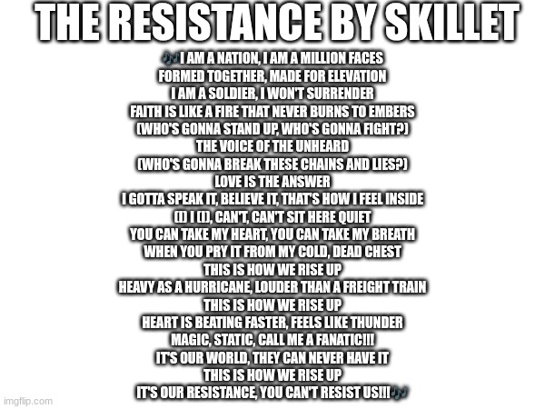 I know that this is technically a Christian song, but I still think it's a perfect protest song for LGBTQ+ people. (Ada: agreed | THE RESISTANCE BY SKILLET; 🎶I AM A NATION, I AM A MILLION FACES
FORMED TOGETHER, MADE FOR ELEVATION
I AM A SOLDIER, I WON'T SURRENDER
FAITH IS LIKE A FIRE THAT NEVER BURNS TO EMBERS
(WHO'S GONNA STAND UP, WHO'S GONNA FIGHT?)
THE VOICE OF THE UNHEARD
(WHO'S GONNA BREAK THESE CHAINS AND LIES?)
LOVE IS THE ANSWER
I GOTTA SPEAK IT, BELIEVE IT, THAT'S HOW I FEEL INSIDE
(I) I (I), CAN'T, CAN'T SIT HERE QUIET
YOU CAN TAKE MY HEART, YOU CAN TAKE MY BREATH
WHEN YOU PRY IT FROM MY COLD, DEAD CHEST
THIS IS HOW WE RISE UP
HEAVY AS A HURRICANE, LOUDER THAN A FREIGHT TRAIN
THIS IS HOW WE RISE UP
HEART IS BEATING FASTER, FEELS LIKE THUNDER
MAGIC, STATIC, CALL ME A FANATIC!!!
IT'S OUR WORLD, THEY CAN NEVER HAVE IT
THIS IS HOW WE RISE UP
IT'S OUR RESISTANCE, YOU CAN'T RESIST US!!!🎶 | image tagged in theresistance,skillet | made w/ Imgflip meme maker