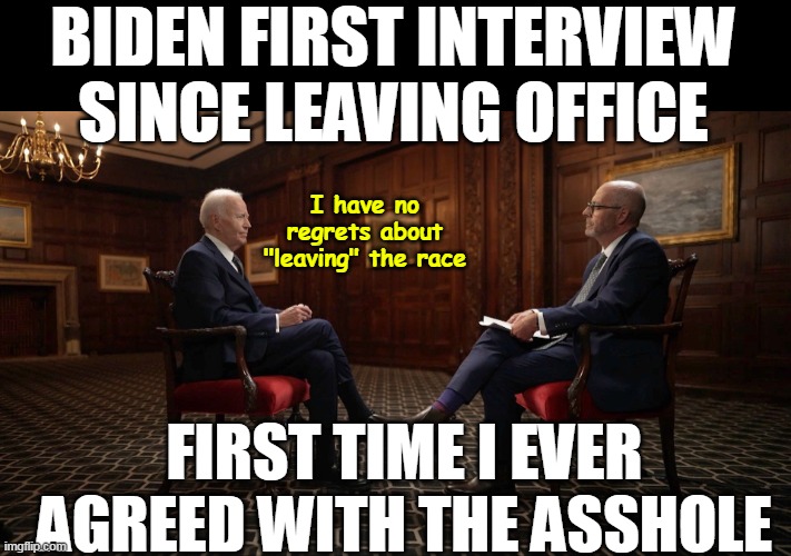 Shouldn't he be home molesting his Grandchildren? | BIDEN FIRST INTERVIEW SINCE LEAVING OFFICE; I have no regrets about "leaving" the race; FIRST TIME I EVER AGREED WITH THE ASSHOLE | image tagged in biden first interview meme | made w/ Imgflip meme maker
