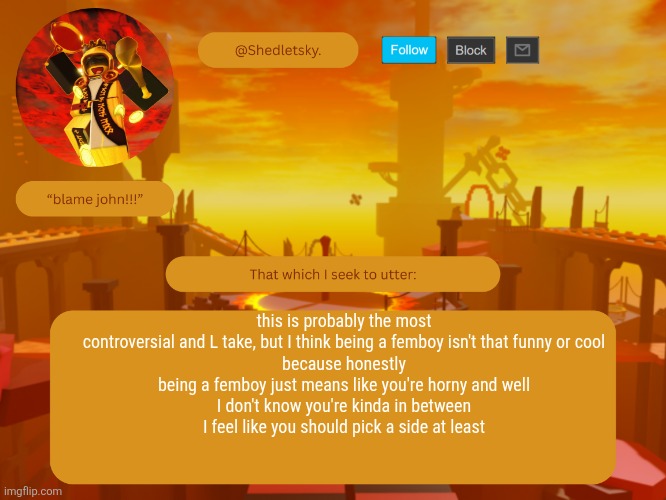 shedletsky's template | this is probably the most controversial and L take, but I think being a femboy isn't that funny or cool
because honestly
being a femboy just means like you're horny and well
I don't know you're kinda in between
I feel like you should pick a side at least | image tagged in shedletsky's template | made w/ Imgflip meme maker